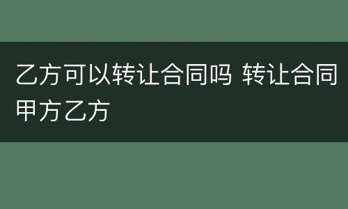 乙方可以转让合同吗 转让合同甲方乙方