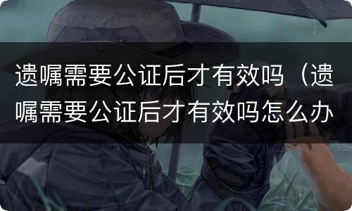 遗嘱需要公证后才有效吗（遗嘱需要公证后才有效吗怎么办）