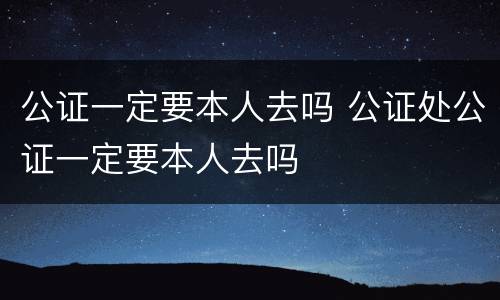 公证一定要本人去吗 公证处公证一定要本人去吗
