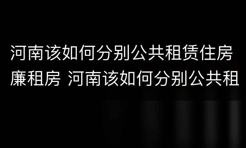 河南该如何分别公共租赁住房廉租房 河南该如何分别公共租赁住房廉租房和商品房