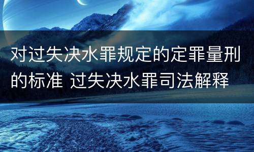 对过失决水罪规定的定罪量刑的标准 过失决水罪司法解释