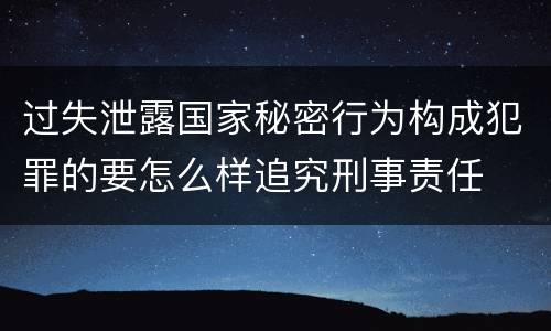 过失泄露国家秘密行为构成犯罪的要怎么样追究刑事责任