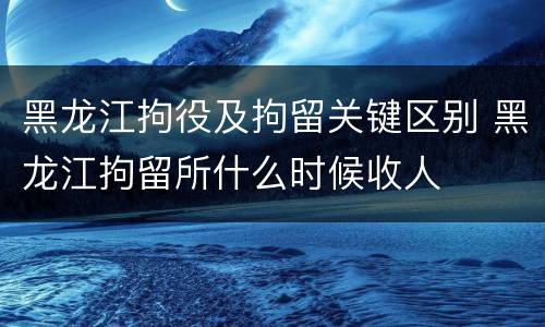 黑龙江拘役及拘留关键区别 黑龙江拘留所什么时候收人