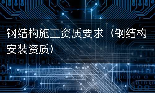 钢结构施工资质要求（钢结构安装资质）