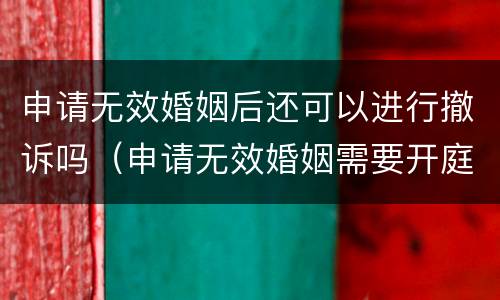 申请无效婚姻后还可以进行撤诉吗（申请无效婚姻需要开庭吗）