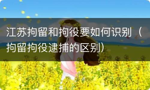 江苏拘留和拘役要如何识别（拘留拘役逮捕的区别）