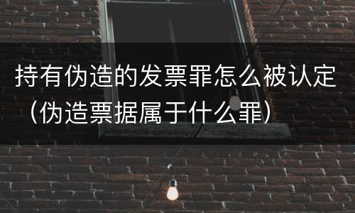 持有伪造的发票罪怎么被认定（伪造票据属于什么罪）