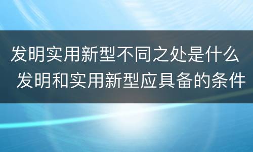 发明实用新型不同之处是什么 发明和实用新型应具备的条件