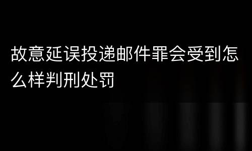 故意延误投递邮件罪会受到怎么样判刑处罚