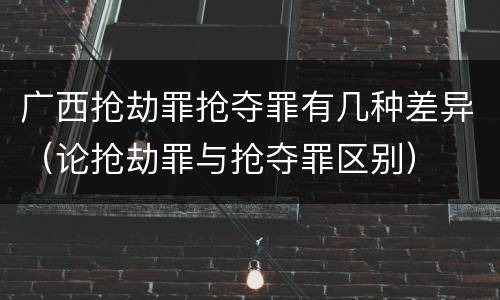 广西抢劫罪抢夺罪有几种差异（论抢劫罪与抢夺罪区别）