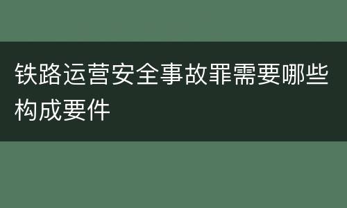 铁路运营安全事故罪需要哪些构成要件
