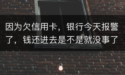 因为欠信用卡，银行今天报警了，钱还进去是不是就没事了