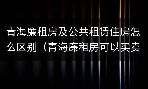 青海廉租房及公共租赁住房怎么区别（青海廉租房可以买卖吗）