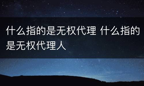 什么指的是无权代理 什么指的是无权代理人