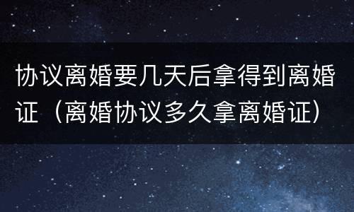 协议离婚要几天后拿得到离婚证（离婚协议多久拿离婚证）