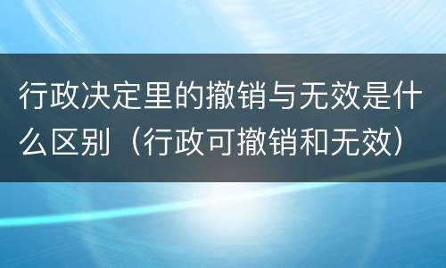 行政决定里的撤销与无效是什么区别（行政可撤销和无效）