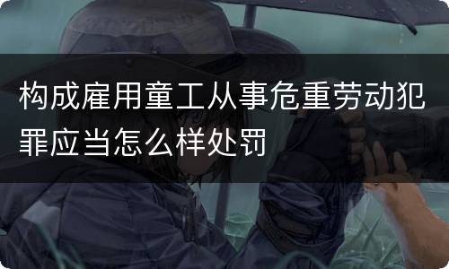 构成雇用童工从事危重劳动犯罪应当怎么样处罚