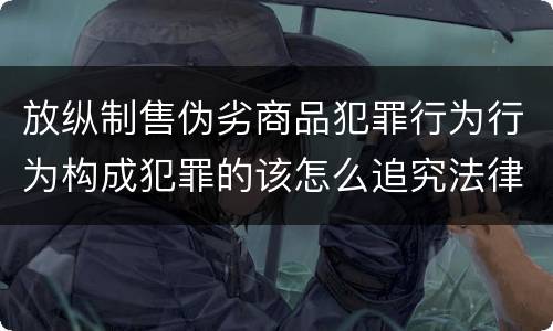 放纵制售伪劣商品犯罪行为行为构成犯罪的该怎么追究法律责任