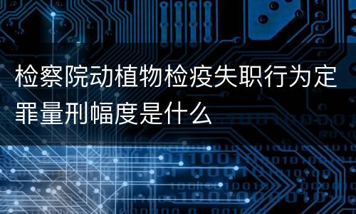 检察院动植物检疫失职行为定罪量刑幅度是什么