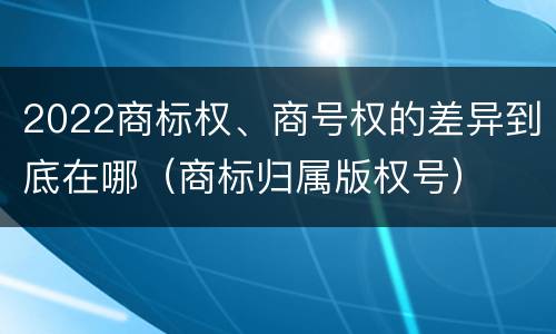 2022商标权、商号权的差异到底在哪（商标归属版权号）