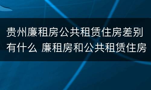 贵州廉租房公共租赁住房差别有什么 廉租房和公共租赁住房的区别