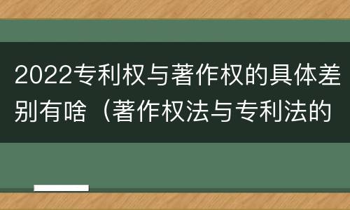 2022专利权与著作权的具体差别有啥（著作权法与专利法的区别）