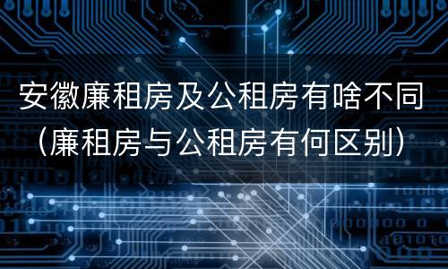 安徽廉租房及公租房有啥不同（廉租房与公租房有何区别）