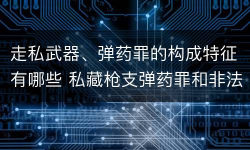 走私武器、弹药罪的构成特征有哪些 私藏枪支弹药罪和非法持有枪支弹药罪区别