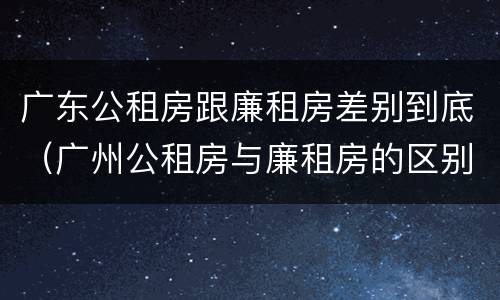 广东公租房跟廉租房差别到底（广州公租房与廉租房的区别）