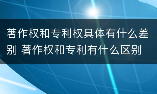 著作权和专利权具体有什么差别 著作权和专利有什么区别