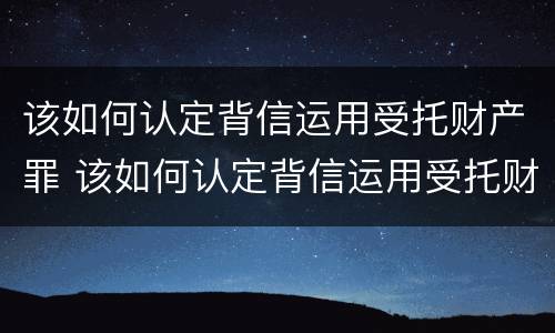 该如何认定背信运用受托财产罪 该如何认定背信运用受托财产罪