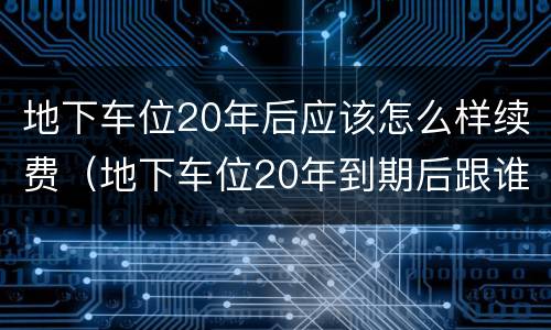 地下车位20年后应该怎么样续费（地下车位20年到期后跟谁续租）
