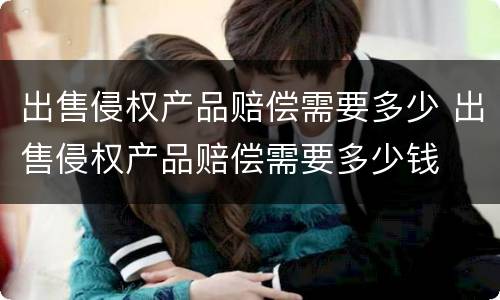 出售侵权产品赔偿需要多少 出售侵权产品赔偿需要多少钱