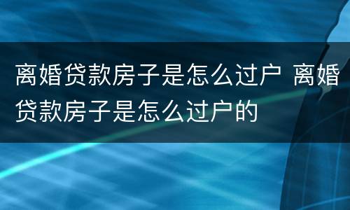 离婚贷款房子是怎么过户 离婚贷款房子是怎么过户的