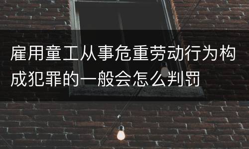 雇用童工从事危重劳动行为构成犯罪的一般会怎么判罚