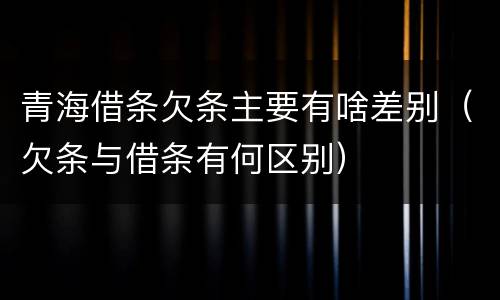 青海借条欠条主要有啥差别（欠条与借条有何区别）