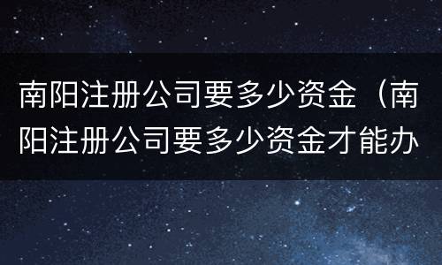 南阳注册公司要多少资金（南阳注册公司要多少资金才能办）