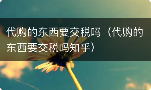 代购的东西要交税吗（代购的东西要交税吗知乎）