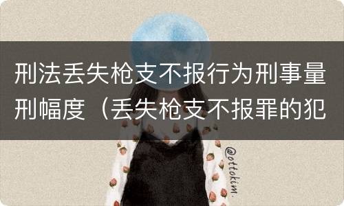 刑法丢失枪支不报行为刑事量刑幅度（丢失枪支不报罪的犯罪主体只能是什么）
