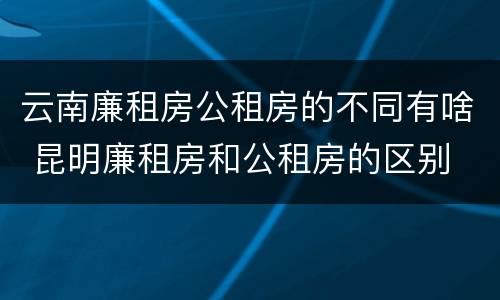 云南廉租房公租房的不同有啥 昆明廉租房和公租房的区别
