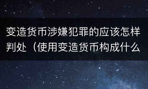 变造货币涉嫌犯罪的应该怎样判处（使用变造货币构成什么罪）