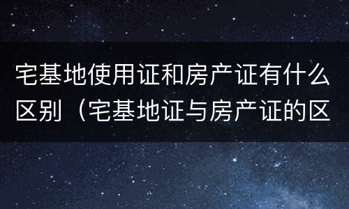 宅基地使用证和房产证有什么区别（宅基地证与房产证的区别）