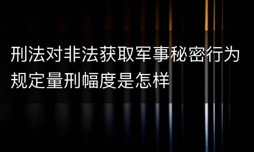 刑法对非法获取军事秘密行为规定量刑幅度是怎样