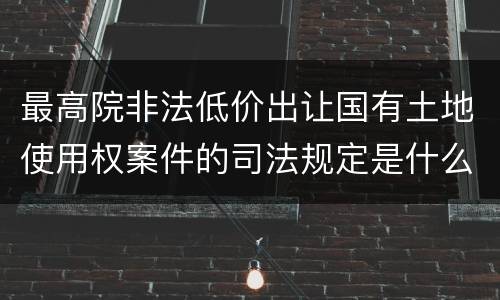 最高院非法低价出让国有土地使用权案件的司法规定是什么