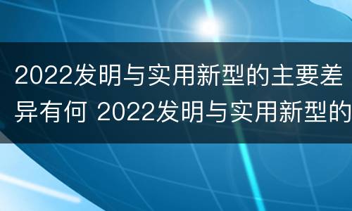 2022发明与实用新型的主要差异有何 2022发明与实用新型的主要差异有何意义