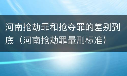河南抢劫罪和抢夺罪的差别到底（河南抢劫罪量刑标准）
