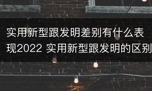 实用新型跟发明差别有什么表现2022 实用新型跟发明的区别