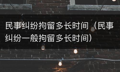 民事纠纷拘留多长时间（民事纠纷一般拘留多长时间）