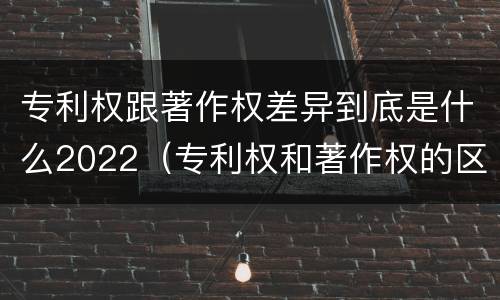 专利权跟著作权差异到底是什么2022（专利权和著作权的区别）