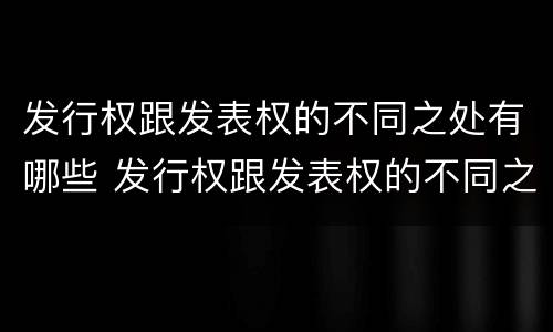 发行权跟发表权的不同之处有哪些 发行权跟发表权的不同之处有哪些呢